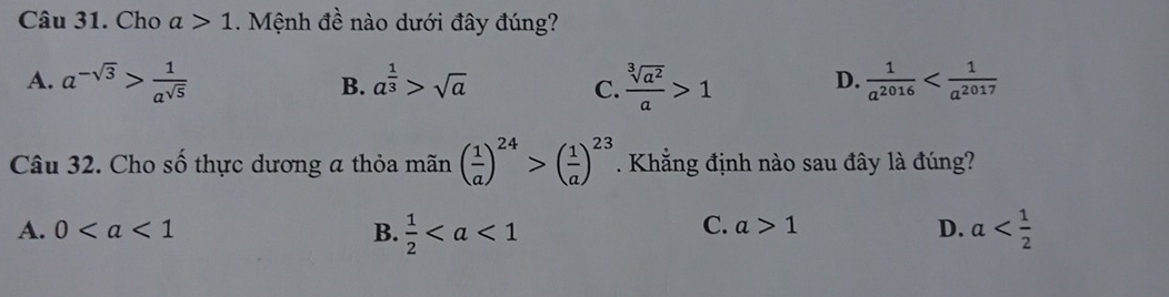 Cho a>1. Mệnh đề nào dưới đây đúng?
A. a^(-sqrt(3))> 1/a^(sqrt(5))  a^(frac 1)3>sqrt(a)  sqrt[3](a^2)/a >1  1/a^(2016) 
B.
C.
D.
Câu 32. Cho số thực dương a thỏa mãn ( 1/a )^24>( 1/a )^23. Khẳng định nào sau đây là đúng?
C. a>1 D.
A. 0 B.  1/2  a