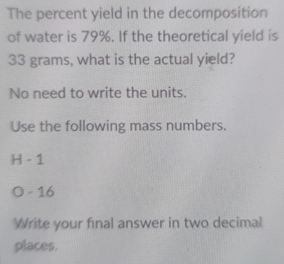 The percent yield in the decomposition
of water is 79%. If the theoretical yield is
33 grams, what is the actual yield?
No need to write the units.
Use the following mass numbers.
H - 1
O - 16
Write your final answer in two decimal
places.