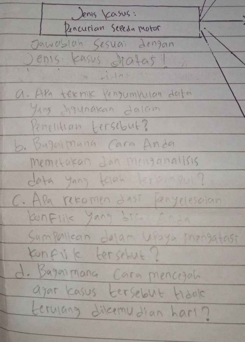 Jenis kasus : 
Pencurian Seeeda muoror 
Jawablah Sesuai dengan 
Jenis kasus dratas! 
a. APr teknic Pengumpulan data 
yang digunakcan dalam 
Penelltian tersebut? 
b. Bugaimana Cara Anda 
memetakan Jan menganallsis 
daya yong teiah ou? 
C. APa recomen dusi Penyelesaian 
konFlik yong bi. da 
Sampurlean dalam Upaya mengatass 
konfik tersebut? 
d. Bagaimana Cara mencegah 
ayar kasus tersebut tidal 
terulang dikemudian hars?