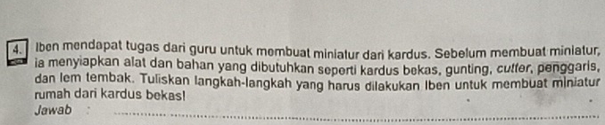 Iben mendapat tugas dari guru untuk membuat miniatur dari kardus. Sebelum membuat miniatur, 
ia menyiapkan alat dan bahan yang dibutuhkan seperti kardus bekas, gunting, cutter, penggarls, 
dan lem tembak. Tuliskan langkah-langkah yang harus dilakukan Iben untuk membuat miniatur 
rumah dari kardus bekas! 
Jawab