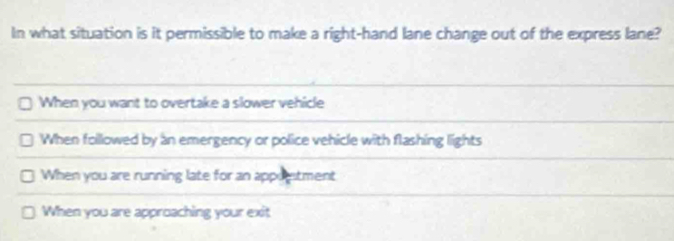 In what situation is it permissible to make a right-hand lane change out of the express lane?
When you want to overtake a slower vehicle
When followed by an emergency or police vehicle with flashing lights
When you are running late for an appoestment
When you are approaching your exit