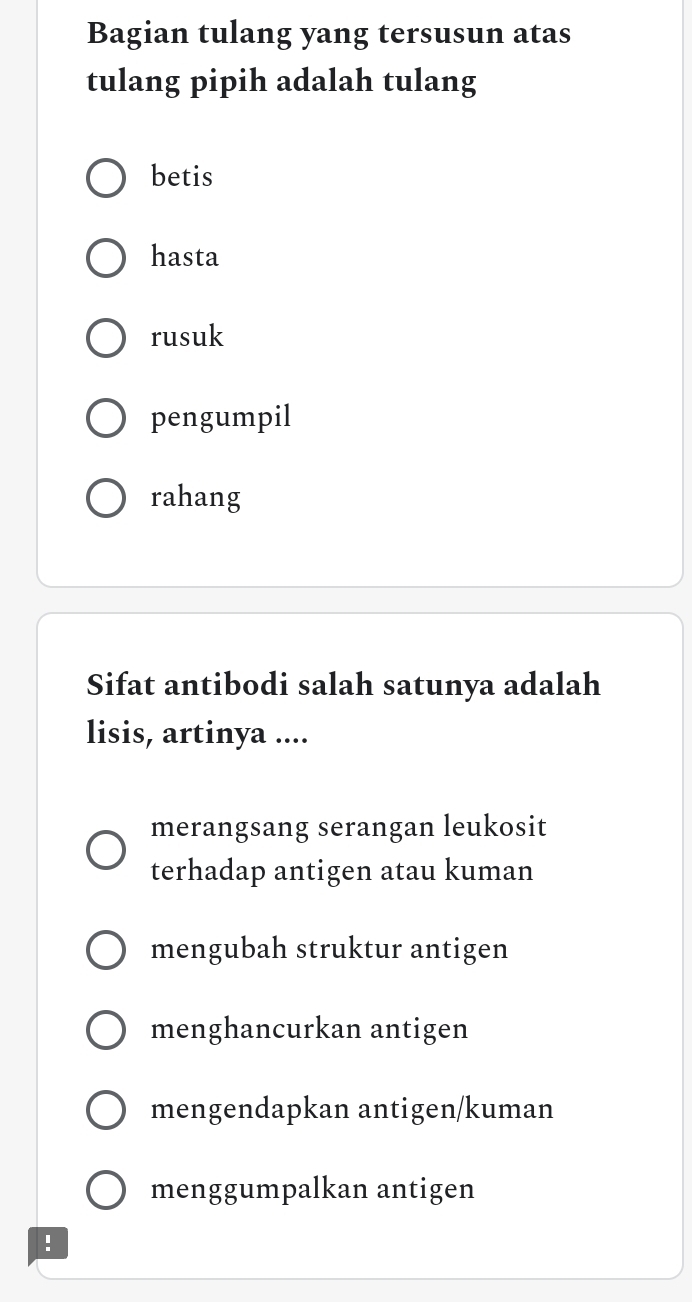 Bagian tulang yang tersusun atas
tulang pipih adalah tulang
betis
hasta
rusuk
pengumpil
rahang
Sifat antibodi salah satunya adalah
lisis, artinya ....
merangsang serangan leukosit
terhadap antigen atau kuman
mengubah struktur antigen
menghancurkan antigen
mengendapkan antigen/kuman
menggumpalkan antigen
!