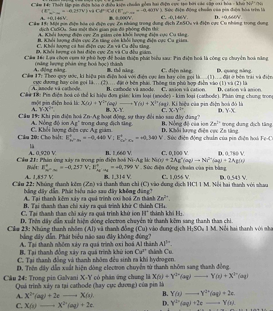 Thiết lập pin điện hóa ở điều kiện chuẩn gồm hai điện cực tạo bởi các cặp oxi hóa - khử Ni^(2+) /Ni
(E°_Ni^(2+)/Ni=-0,257V) và Cd^(2+)/Cd (E°_cel^(2+)/cl^circ =-0,403V). Sức điện động chuẩn của pin điện hóa trên là
A. +0,146V. B. 0,000V. C. -0,146V. D. +0.660 V .
*  Câu 15: Một pin điện hóa có điện cực Zn nhúng trong dung dịch ZnSO_4 và điện cực Cu nhúng trong dung
dịch CuSO₄. Sau một thời gian pin đó phóng điện thì:
A. Khối lượng điện cực Zn giảm còn khối lượng điện cực Cu tăng.
B. Khối lượng điện cực Zn tăng còn khối lượng điện cực Cu giảm.
C. Khối lượng cả hai điện cực Zn và Cu đều tăng.
D. Khối lượng cả hai điện cực Zn và Cu đều giảm.
Câu 16: Lựa chọn cụm từ phù hợp để hoàn thiện phát biểu sau: Pin điện hoá là công cụ chuyền hoá năng
(năng lượng phản ứng hoá học) thành
A. động năng. B. thể năng. C. điện năng. D. quang năng.
Câu 17: Theo quy ước, kí hiệu pin điện hoá với điện cực âm hay còn gọi là....(1).... đặt ở bên trái và điện
cực dương hay còn gọi là…(2)… đặt ở bên phải. Thông tin phù hợp điền vào (1) và (2) là
A. anode và cathode. B. cathode và anode. C. anion và cation. D. cation và anion.
Câu 18: Pin điện hoá có thể kí hiệu đơn giản: kim loại (anode) - kim loại (cathode). Phản ứng chung trong
một pin điện hoá là: X(s)+Y^(2+)(aq)to Y(s)+X^(2+)(aq) 9. Kí hiệu của pin điện hoá đó là
A. Y-X^(2+). B. X-Y. C. X-Y^(2+). D. Y-X.
Câu 19: Khi pin điện hoá Zn-Ag hoạt động, sự thay đồi nào sau đây đúng?
A. Nồng độ ion Ag^+ trong dung dịch tăng. B. Nồng độ của ion Zn^(2+) trong dung dịch tăng
C. Khối lượng điện cực Ag giảm. D. Khối lượng điện cực Zn tăng.
Câu 20: Cho biết: E_Fe^(2+)/Fe^0=-0,440V;E_Co^(2+)/Cu^0=+0,340 V. Sức điện động chuẩn của pin điện hoá Fe-C
là
A. 0,920 V. B. 1,660 V. C. 0,100 V. D. 0,780 V
Câu 21: Phản ứng xảy ra trong pin điện hoá Ni-Ag là: Ni(s)+2Ag^+(aq)to Ni^(2+)(aq)+2Ag(s)
Biết: E_Ni^(2+)/Ni^0=-0,257V;E_Ag^+/Ag^0=+0,799V. Sức điện động chuân của pin bằng
A. 1,857 V. B. 1,314 V. C. 1,056 V. D. 0,543 V.
Câu 22: Nhúng thanh kẽm (Zn) và thanh than chì (C) vào dung dịch HCl 1 M. Nối hai thanh với nhau
bằng dây dẫn. Phát biểu nào sau đây không đúng?
A. Tại thanh kẽm xảy ra quá trình oxi hoá Zn thành Zn^(2+).
B. Tại thanh than chì xảy ra quá trình khử C thành CH₄.
C. Tại thanh than chì xảy ra quá trình khử ion H^+ thành khí H_2.
D. Trên dây dẫn xuất hiện dòng electron chuyền từ thanh kẽm sang thanh than chì.
Câu 23: Nhúng thanh nhôm (Al) và thanh đồng (Cu) vào dung dịch H_2SO_41M. Nổi hai thanh với nha
bằng dây dẫn. Phát biểu nào sau đây không đúng?
A. Tại thanh nhôm xảy ra quá trình oxi hoá Al thành Al^(3+).
B. Tại thanh đồng xảy ra quá trình khử ion Cu^(2+) thành Cu.
C. Tại thanh đồng và thanh nhôm đều sinh ra khí hydrogen.
D. Trên dây dẫn xuất hiện dòng electron chuyền từ thanh nhôm sang thanh đồng.
Câu 24: Trong pin Galvani X-Y có phản ứng chung là X(s)+Y^(2+)(aq)to Y(s)+X^(2+)(aq)
Quá trình xảy ra tại cathode (hay cực dương) của pin là
A. X^(2+)(aq)+2eto X(s).
B. Y(s)to Y^(2+)(aq)+2e.
C. X(s)to X^(2+)(aq)+2e.
D. Y^(2+)(aq)+2eto Y(s).