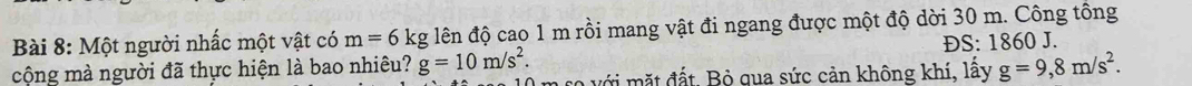 Một người nhấc một vật có m=6kg lên độ cao 1 m rồi mang vật đi ngang được một độ dời 30 m. Công tông 
ĐS: 1860 J. 
cộng mà người đã thực hiện là bao nhiêu? g=10m/s^2. với mặt đất. Bỏ qua sức cản không khí, lấy g=9,8m/s^2.