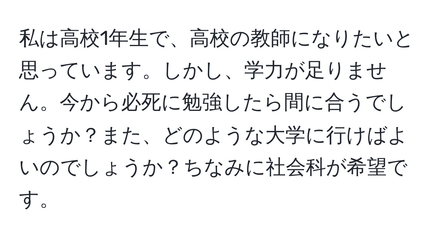 私は高校1年生で、高校の教師になりたいと思っています。しかし、学力が足りません。今から必死に勉強したら間に合うでしょうか？また、どのような大学に行けばよいのでしょうか？ちなみに社会科が希望です。