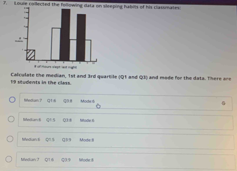 Louie collected the fsleeping habits of his classmates:
Calculate the median, 1st and 3rd quartile (Q1 and Q3) and mode for the data. There are
19 students in the class.
Mediar 7 Q1:6 Q3:8 Mode: 6
G
Median: 6 Q1:5 Q3:8 Mode: 6
Median: 6 Q1:5 Q3:9 Mode: 8
Median: 7 Q1:6 Q3:9 Mode: 8