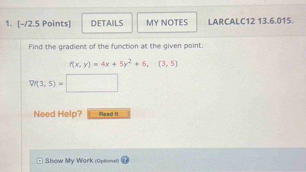 DETAILS MY NOTES LARCALC12 13.6.015. 
Find the gradient of the function at the given point.
f(x,y)=4x+5y^2+6,(3,5)
Vf(3,5)=□
Need Help? Read It 
+ Show My Work (Optional)