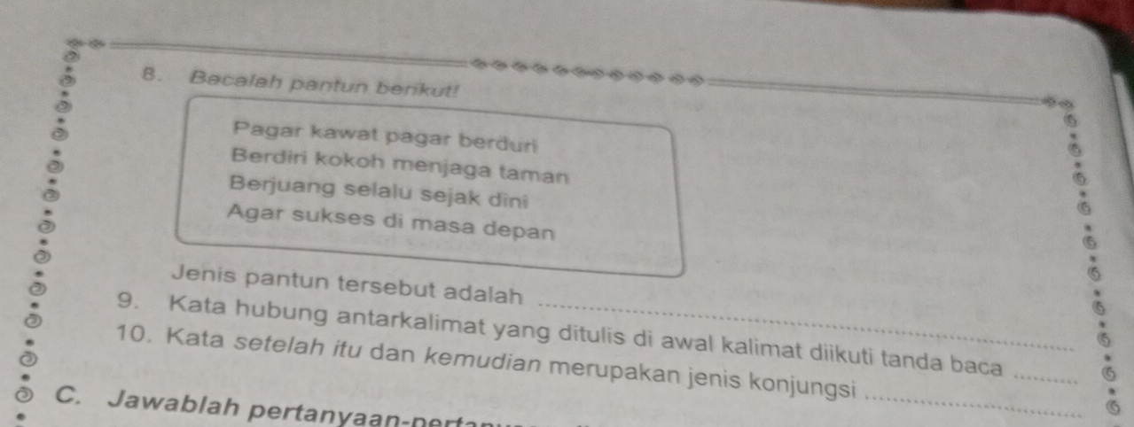 Bacalah pantun berikut! 
Pagar kawat pagar berduri 
Berdiri kokoh menjaga taman 
Berjuang selalu sejak dîni 
Agar sukses di masa depan 
Jenis pantun tersebut adalah 
9. Kata hubung antarkalimat yang ditulis di awal kalimat diikuti tanda baca 
_ 
10. Kata setelah itu dan kemudian merupakan jenis konjungsi 
_ 
C. Jawablah pertanyaan-nert