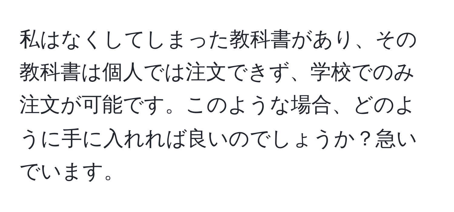 私はなくしてしまった教科書があり、その教科書は個人では注文できず、学校でのみ注文が可能です。このような場合、どのように手に入れれば良いのでしょうか？急いでいます。