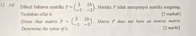 12 (a) Diberi bahawa matriks P=beginpmatrix 3&2h -1&-2endpmatrix. Matriks P tidak mempunyai matriks songsang.
Tentukan nilai h. [2 markah]
Given that matrix P=beginpmatrix 3&2h -1&-2endpmatrix. Matrix P does not have an inverse matrix.
Determine the value of h. [2 marks]