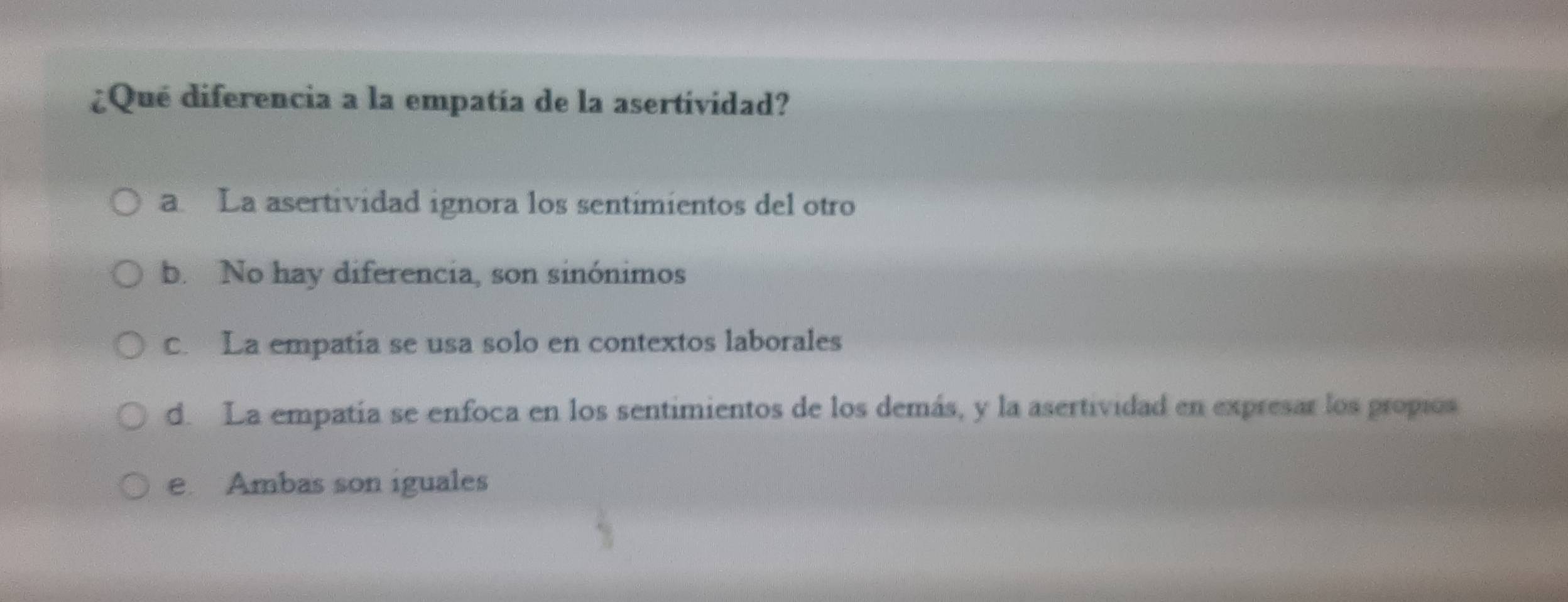 ¿Qué diferencia a la empatía de la asertividad?
a La asertividad ignora los sentimientos del otro
b. No hay diferencia, son sinónimos
c. La empatía se usa solo en contextos laborales
d. La empatía se enfoca en los sentimientos de los demás, y la asertividad en expresar los propios
e. Ambas son iguales