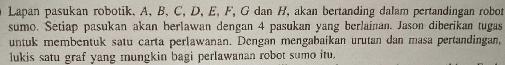 Lapan pasukan robotik, A, B, C, D, E, F, G dan H, akan bertanding dalam pertandingan robot 
sumo. Setiap pasukan akan berlawan dengan 4 pasukan yang berlainan. Jason diberikan tugas 
untuk membentuk satu carta perlawanan. Dengan mengabaikan urutan dan masa pertandingan, 
lukis satu graf yang mungkin bagi perlawanan robot sumo itu.