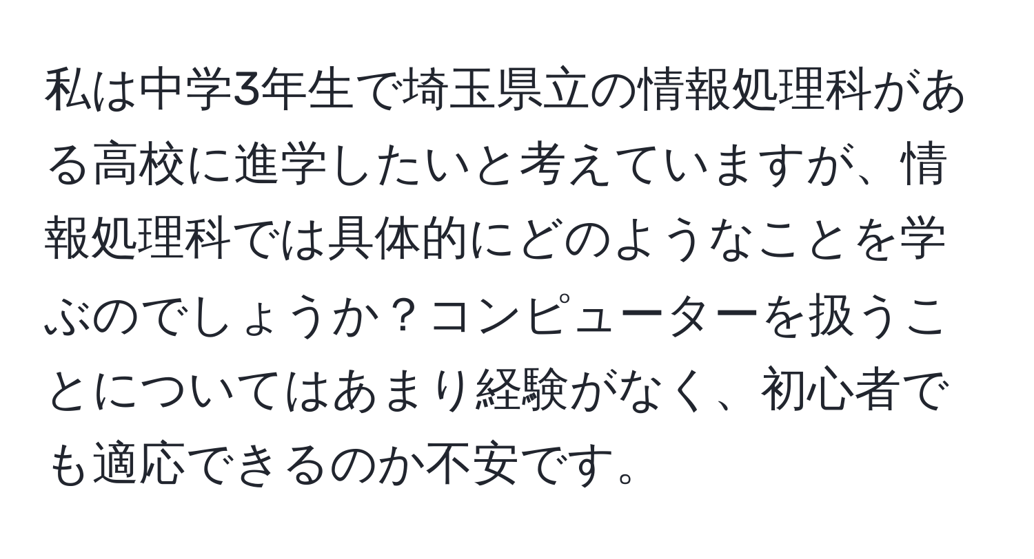 私は中学3年生で埼玉県立の情報処理科がある高校に進学したいと考えていますが、情報処理科では具体的にどのようなことを学ぶのでしょうか？コンピューターを扱うことについてはあまり経験がなく、初心者でも適応できるのか不安です。