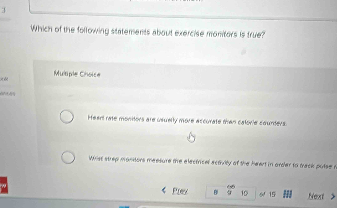 Which of the following statements about exercise monitors is true?
Multiple Choice
arces
Heart rate monitors are usually more accurate than calorie counters.
Wrist strap monitors measure the electrical activity of the heart in order to track pulse r
Es
Prev 8 9 16 of 15 Next