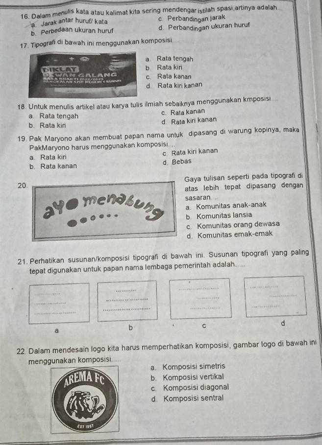 Dalam menulis kata atau kalimat kita sering mendengar istilah spasi artinya adalah
a Jarak antar huruf/ kata c. Perbandingan Jarak
b Perbedaan ukuran huruf d. Perbandingan ukuran huruf
17. Tipografi di bawah ini menggunakan komposisi
a Rata tengah
b Rata kiri
c Rata kanan
d Rata kiri kanan
18. Untuk menulis artikel atau karya tulis ilmiah sebaiknya menggunakan kmposisi
a Rata tengah c. Rata kanan
b. Rata kin d Rata kiri kanan
19. Pak Maryono akan membuat papan nama untuk dipasang di warung kopinya, maka
PakMaryono harus menggunakan komposisi
a Rata kin c. Rata kiri kanan
b. Rata kanan d Bebas
20.Gaya tulisan seperti pada tipografi di
atas lebih tepat dipasang dengan 
sasaran
a. Komunitas anak-anak
b. Komunitas lansia
c Komunitas orang dewasa
d. Komunitas emak-emak
21. Perhatikan susunan/komposisi tipografi di bawah ini. Susunan tipografi yang paling
tepat digunakan untuk papan nama lembaga pemerintah adalah.....
_
_
_
_
_
_
_
_
_
_
_
_
a
b
C
d
22. Dalam mendesain logo kita harus memperhatikan komposisi, gambar logo di bawah ini
menggunakan komposisi.
a. Komposisi simetris
b. Komposisi vertikal
c. Komposisi diagonal
d Komposisi sentral