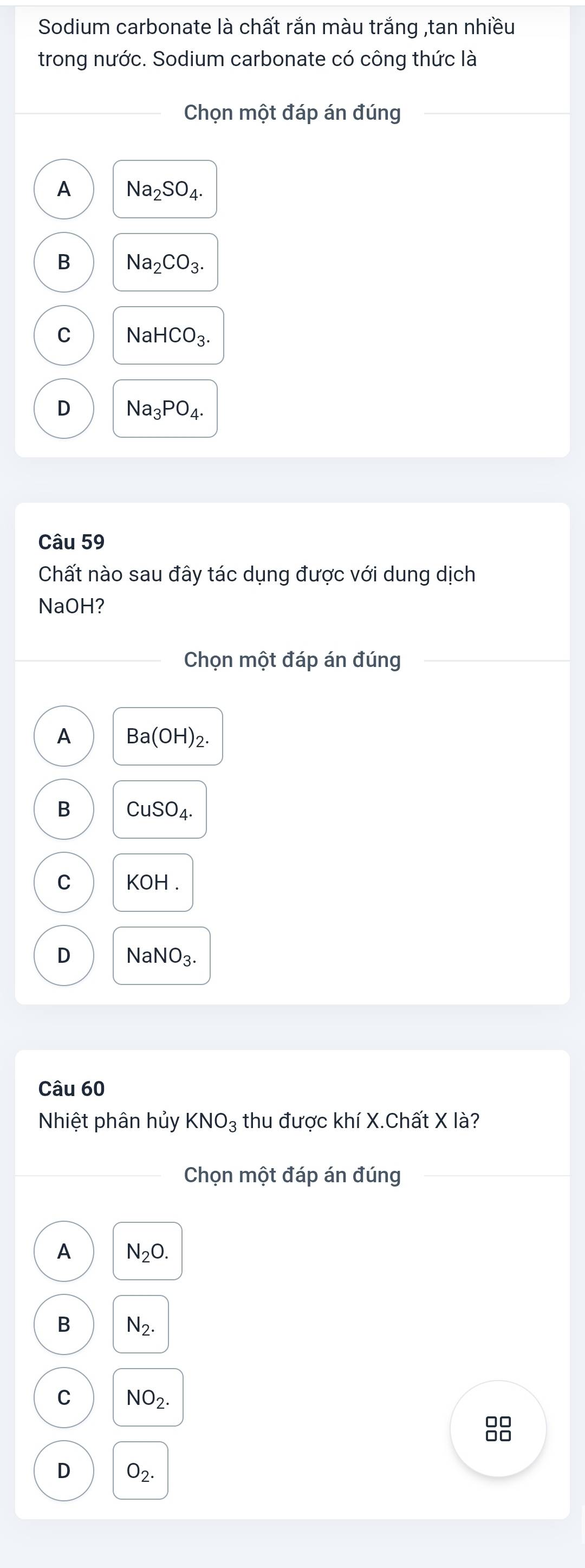 Sodium carbonate là chất rắn màu trắng ,tan nhiều
trong nước. Sodium carbonate có công thức là
Chọn một đáp án đúng
A Na_2SO_4.
B Na_2CO_3.
C NaHCO_3.
D Na_3PO_4. 
Câu 59
Chất nào sau đây tác dụng được với dung dịch
NaOH?
Chọn một đáp án đúng
A Ba(OH)_2.
B CuSO_4.
C KOH.
D NaNO_3. 
Câu 60
Nhiệt phân hủy KNO_3 thu được khí X.Chất X là?
Chọn một đáp án đúng
A N_2O.
B N_2.
C NO_2.

D O_2.