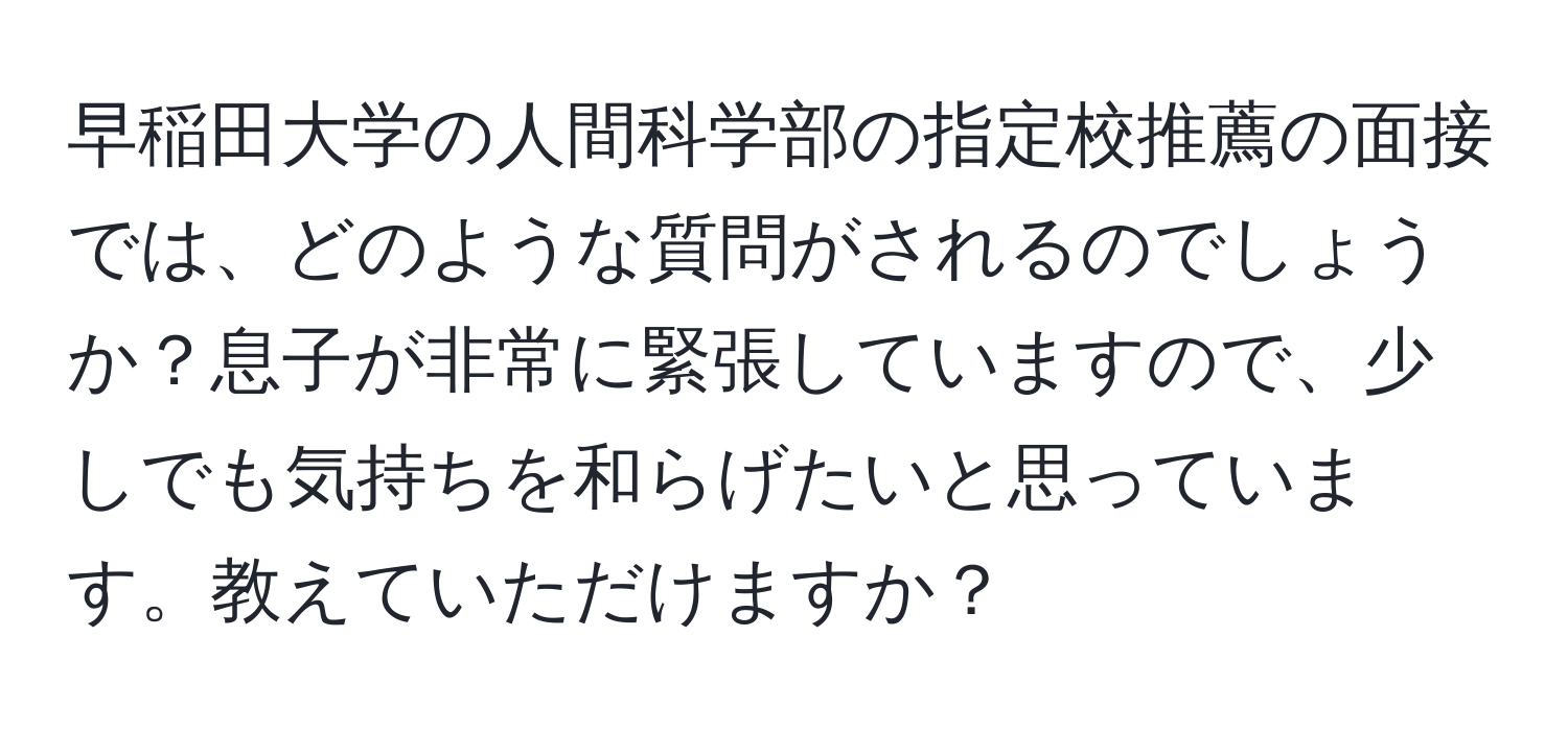 早稲田大学の人間科学部の指定校推薦の面接では、どのような質問がされるのでしょうか？息子が非常に緊張していますので、少しでも気持ちを和らげたいと思っています。教えていただけますか？