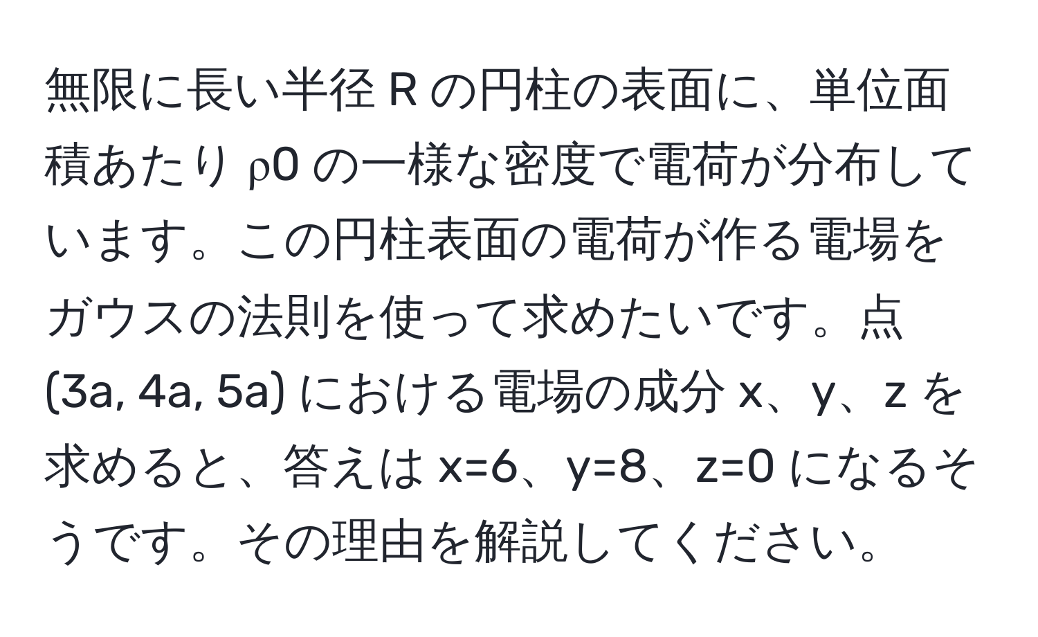 無限に長い半径 R の円柱の表面に、単位面積あたり ρ0 の一様な密度で電荷が分布しています。この円柱表面の電荷が作る電場をガウスの法則を使って求めたいです。点 (3a, 4a, 5a) における電場の成分 x、y、z を求めると、答えは x=6、y=8、z=0 になるそうです。その理由を解説してください。