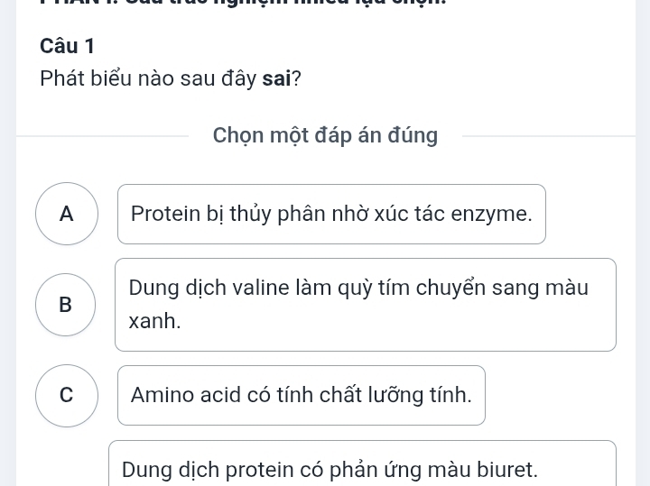 Phát biểu nào sau đây sai?
Chọn một đáp án đúng
A Protein bị thủy phân nhờ xúc tác enzyme.
Dung dịch valine làm quỳ tím chuyển sang màu
B
xanh.
C Amino acid có tính chất lưỡng tính.
Dung dịch protein có phản ứng màu biuret.