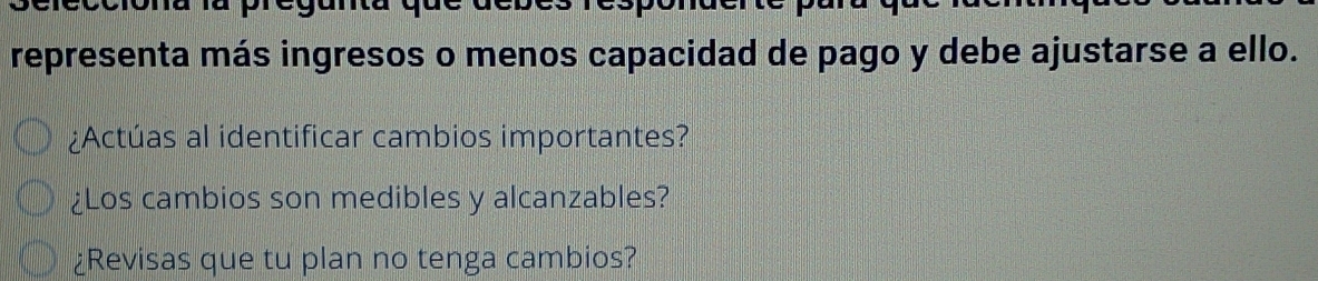 representa más ingresos o menos capacidad de pago y debe ajustarse a ello. 
¿Actúas al identificar cambios importantes? 
¿Los cambios son medibles y alcanzables? 
¿Revisas que tu plan no tenga cambios?