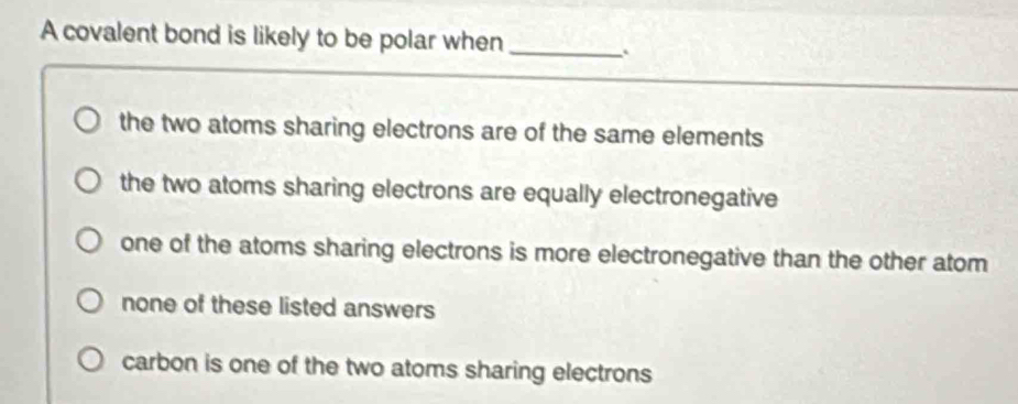 A covalent bond is likely to be polar when_
the two atoms sharing electrons are of the same elements
the two atoms sharing electrons are equally electronegative
one of the atoms sharing electrons is more electronegative than the other atom
none of these listed answers
carbon is one of the two atoms sharing electrons