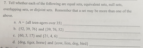 Tell whether each of the following are equal sets, equivalent sets, null sets, 
overlapping sets, or disjoint sets. Remember that a set may be more than one of the 
above. 
_ 
a. A= all teen-agers over 35
_ 
b.  52,39,76 and  39,76,52
_ 
C.  60,3,17 and  21,4,6
d. do g,tiger, horse and  cow , lion, dog, bird
_