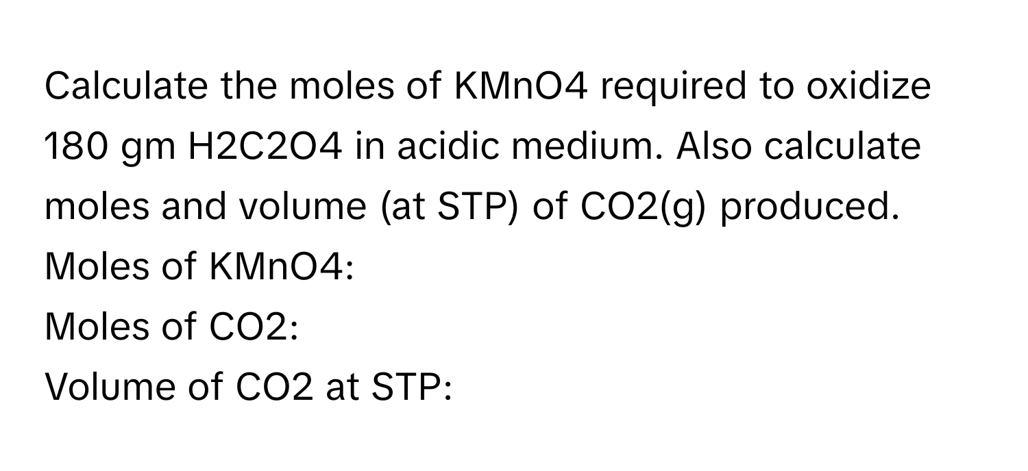 Calculate the moles of KMnO4 required to oxidize 180 gm H2C2O4 in acidic medium. Also calculate moles and volume (at STP) of CO2(g) produced. 
Moles of KMnO4: 
Moles of CO2: 
Volume of CO2 at STP: