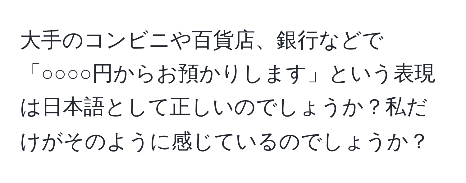 大手のコンビニや百貨店、銀行などで「○○○○円からお預かりします」という表現は日本語として正しいのでしょうか？私だけがそのように感じているのでしょうか？