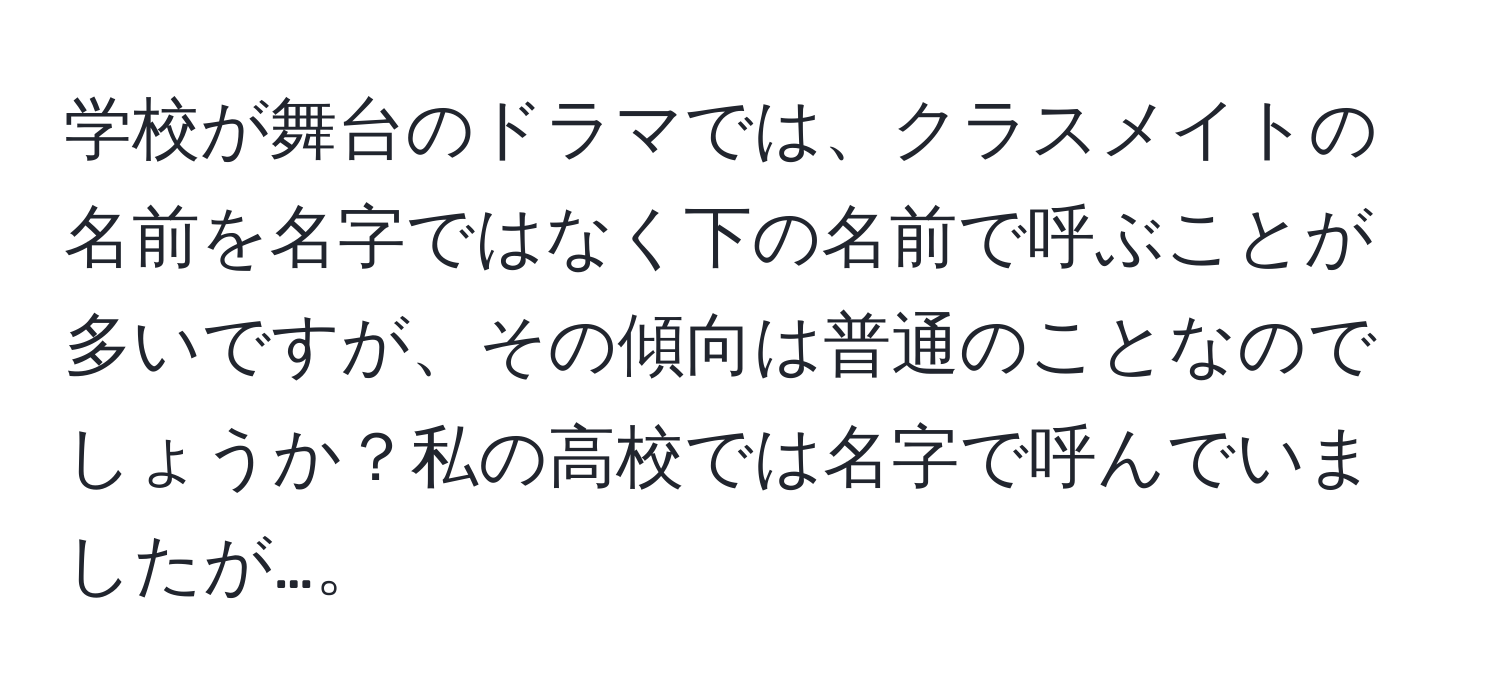 学校が舞台のドラマでは、クラスメイトの名前を名字ではなく下の名前で呼ぶことが多いですが、その傾向は普通のことなのでしょうか？私の高校では名字で呼んでいましたが…。