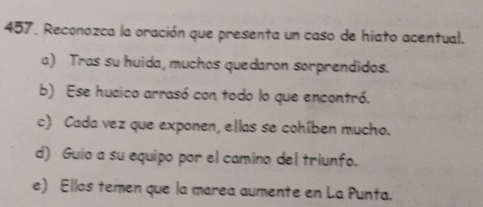 Reconozca la oración que presenta un caso de hiato acentual.
a) Tras su huida, muchos quedaron sorprendidos.
b) Ese huaico arrasó con todo lo que encontró.
c) Cada vez que exponen, ellas se cohíben mucho.
d) Guio a su equipo por el camino del triunfo.
e) Ellos temen que la marea aumente en La Punta.