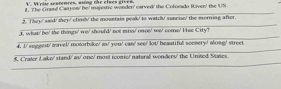 Write sentences, using the clues given. 
1. The Grand Canyon/ be/ majestic wonder/ carved/ the Colorado River/ the US. 
_ 
_ 
2. They/ said/ they/ climb/ the mountain peak/ to watch/ sunrise/ the morning after. 
_ 
3. what/ be/ the things/ we/ should/ not miss/ once/ we/ come/ Hue City? 
_ 
4. I/ suggest/ travel/ motorbike/ as/ you/ can/ see/ lot/ beautiful scenery/ along/ street 
_ 
5. Crater Lake/ stand/ as/ one/ most iconic/ natural wonders/ the United States.