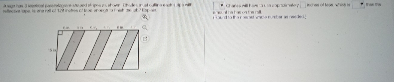 A sign has 3 identical parallelogram-shaped stripes as shown. Charles must outline each stripe with Charles will have to use approximately □ inches of tape, which is than the 
reffective tape. Is one roll of 129 inches of tape enough to finish the job? Explain. amount he has on the roll. 
(Round to the nearest whole number as needed.) 
a in a in 6 in 4 in o in a in
15 in.