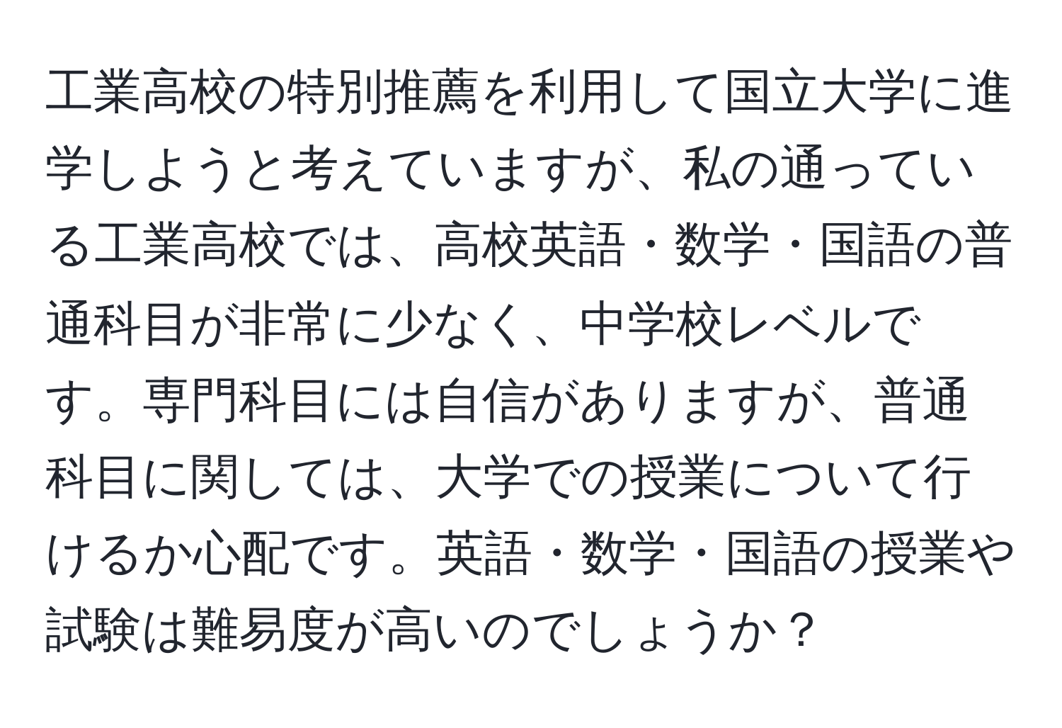 工業高校の特別推薦を利用して国立大学に進学しようと考えていますが、私の通っている工業高校では、高校英語・数学・国語の普通科目が非常に少なく、中学校レベルです。専門科目には自信がありますが、普通科目に関しては、大学での授業について行けるか心配です。英語・数学・国語の授業や試験は難易度が高いのでしょうか？