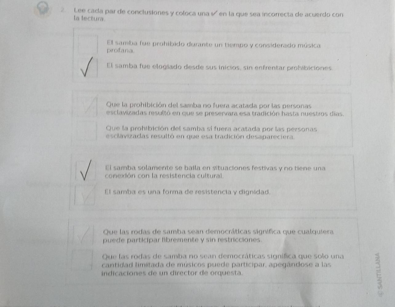 Lee cada par de conclusiones y coloca una en la que sea incorrecta de acuerdo con
la lectura.
El samba fue prohíbido durante un tiempo y considerado música
profana.
El samba fue elogiado desde sus inicios, sin enfrentar prohibiciones.
Que la prohibición del samba no fuera acatada por las personas
esclavizadas resultó en que se preservara esa tradición hasta nuestros días.
Que la prohibición del samba sí fuera acatada por las personas
esclavizadas resultó en que esa tradición desapareciera.
El samba solamente se baila en situaciones festivas y no tiene una
conexión con la resistencia cultural
El samba es una forma de resistencia y dignidad.
Que las rodas de samba sean democráticas significa que cualquiera
puede participar libremente y sin restricciones.
Que las rodas de samba no sean democráticas signífica que solo una
cantidad limitada de músicos puede participar, apegándose a las
indicaciones de un director de orquesta.
E