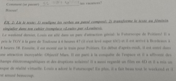 Comment (se passer) _tr vacances? 
Bisous! 
EX. 2: Lis le texte: 1) souligne les verbes au passé composé; 2) transforme le texté au féminin 
singulier danx ton cahier (remplace «Louix» par «Lawise»). 
Le weekend dernier, Louis est allé dans un parc d'atraction génial: le Futurscopé de Poitiers! Il a 
pris le TGV à la gare de Toulouse à 6 heures 47 (il s'est levé super tôt!) et il est arrivé à Bordeaux à
8 heures 58. Ensuité, il est monté sur le train pour Poitiers. En début d'après-midi, il est entré dans 
une aftraction incroyable: Objectif Mars. Il est parti à la conquête de l'espace et il a affronté des 
hamps éléctromagnétiques et des éruptions solaires! Il a aussi regardé un film en 4D et il a mis un 
asque de réalité virtuelle. Louis a adoré le Futurscope! En plus, il a fait beau tout le weekend et ill 
est amuxé beaucoup.