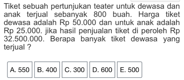 Tiket sebuah pertunjukan teater untuk dewasa dan
anak terjual sebanyak 800 buah. Harga tiket
dewasa adalah Rp 50.000 dan untuk anak adalah
Rp 25.000. jika hasil penjualan tiket di peroleh Rp
32.500.000. Berapa banyak tiket dewasa yang
terjual ?
A. 550 B. 400 C. 300 D. 600 E. 500