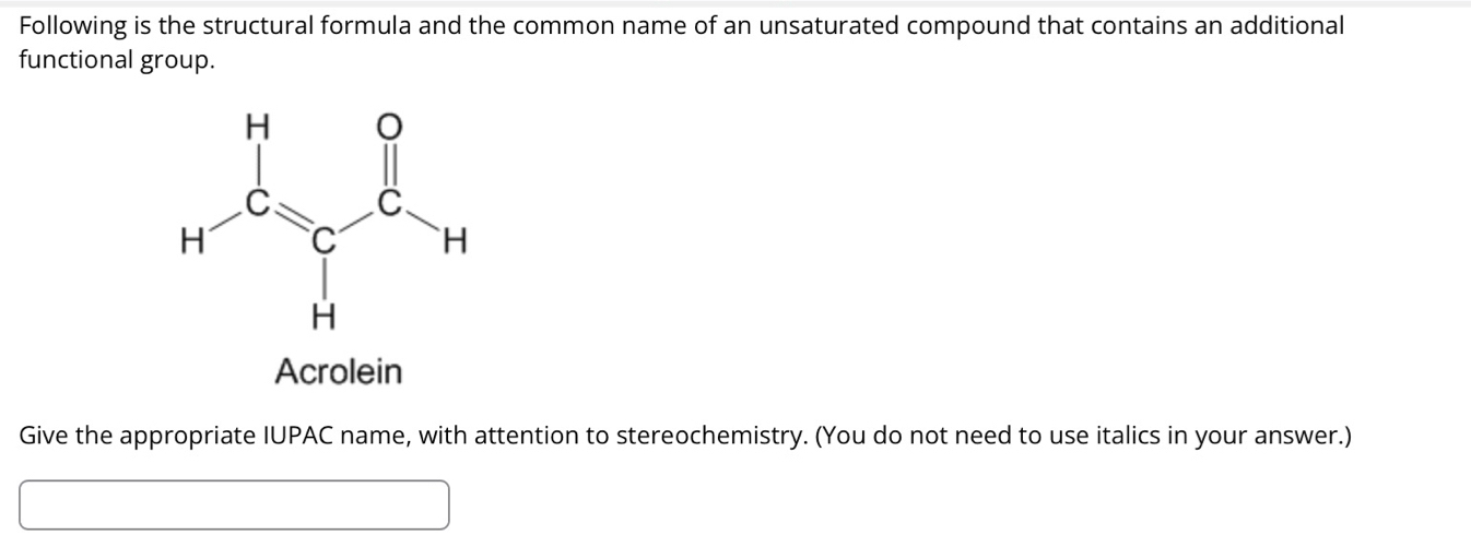 Following is the structural formula and the common name of an unsaturated compound that contains an additional
functional group.
Acrolein
Give the appropriate IUPAC name, with attention to stereochemistry. (You do not need to use italics in your answer.)
□