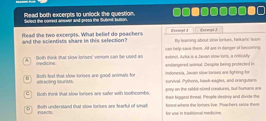 Read both excerpts to unlock the question.
Select the correct answer and press the Submit button.
Read the two excerpts. What belief do poachers Excerpt 1 Excerpt 2
and the scientists share in this selection? By leaming about slow lorises, Nekaris' team
can help save them. All are in danger of becoming
A Both think that slow lorises' venom can be used as extinct. Azka is a Javan slow loris, a critically
medicine.
endangered animal. Despite being protected in
B Both feel that slow lorises are good animals for Indonesia, Javan slow lorises are fighting for
attracting tourists. survival. Pythons, hawk-eagles, and orangutans
prey on the rabbit-sized creatures, but humans are
C Both think that slow lorises are safer with toothcombs.
their biggest threat. People destroy and divide the
D Both understand that slow lorises are fearful of small forest where the lorises live. Poachers seize them
insects. for use in traditional medicine.