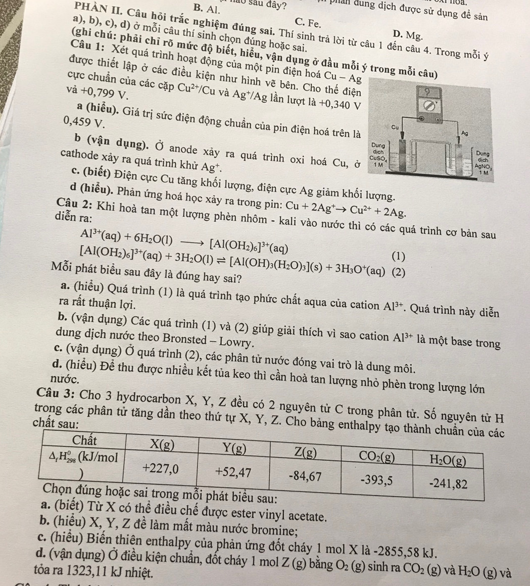 não sau đây?  phan dung dịch được sử dụng đề sản
B. Al. C. Fe. D. Mg.
PHÀN II. Câu hỏi trắc nghiệm đúng sai. Thí sinh trả lời từ câu 1 đến câu 4. Trong mỗi ý
a), b), c), d) ở mỗi câu thí sinh chọn đúng hoặc sai.
(ghi chú: phải chỉ rõ mức độ biết, hiểu, vận dụng ở đầu mỗi ý trong mỗi câu
Câu 1: Xét quá trình hoạt động của một pin điện hoá Cu-A
được thiết lập ở các điều kiện như hình vẽ bên. Cho thế điện
cực chuẩn của các cặp Cu^(2+)/Cu và Ag^+/Ag lần lượt la+0,340V
vdot a+0,799V.
a (hiểu). Giá trị sức điện động chuẩn của pin điện hoá trên là
0,459 V.
b (vận dụng). Ở anode xảy ra quá trình oxi hoá Cu, ở
cathode xảy ra quá trình khử Ag*.
c. (biết) Điện cực Cu tăng khối lượng, điện cực Ag giảm khối lượng.
d (hiểu). Phản ứng hoá học xảy ra trong pin: Cu+2Ag^+to Cu^(2+)+2Ag.
diễn ra:
Cậu 2: Khi hoà tan một lượng phèn nhôm - kali vào nước thì có các quá trình cơ bản sau
Al^(3+)(aq)+6H_2O(l)to [Al(OH_2)_6]^3+(aq) (1)
[Al(OH_2)_6]^3+(aq)+3H_2O(l)leftharpoons [Al(OH)_3(H_2O)_3](s)+3H_3O^+(aq) (2)
Mỗi phát biểu sau đây là đúng hay sai?
a. (hiểu) Quá trình (1) là quá trình tạo phức chất aqua của cation Al^(3+). Quá trình này diễn
ra rất thuận lợi.
b. (vận dụng) Các quá trình (1) và (2) giúp giải thích vì sao cation Al^(3+) là một base trong
dung dịch nước theo Bronsted - Lowry.
c. (vận dụng) Ở quá trình (2), các phân tử nước đóng vai trò là dung môi.
d. (hiểu) Để thu được nhiều kết tủa keo thì cần hoà tan lượng nhỏ phèn trong lượng lớn
nước.
Câu 3: Cho 3 hydrocarbon X, Y, Z đều có 2 nguyên tử C trong phân tử. Số nguyên tử H
trong các phân tử tăng dần theo thứ tự X, Y, Z. Cho bảng entha
chất sau:
) Từ X có thể điều chế được ester vinyl acetate.
b. (hiểu) X, Y, Z đề làm mất màu nước bromine;
c. (hiểu) Biến thiên enthalpy của phản ứng đốt cháy 1 mol X là -2855,58 kJ.
d. (vận dụng) Ở điều kiện chuẩn, đốt cháy 1 mol Z(g) bằng O_2(g) sinh ra CO_2
tỏa ra 1323,11 kJ nhiệt. (g) và H_2O(g) và