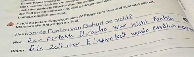 Eines Tages begegn s 
Sie mochten sich von Anfang Ul 
nicht der perfekte Drache war. Sie selbš 
die Zeit der Einsamkeit und des geringen Selbsl 
_ 
Finde zu jedem Fragewort eine W-Frage zum Text und schreibe sie auf 
Lafadur endlich beendet. 
Markiere die Antworten im Text. 
Was_ 
_ Fu h ta von ebu 
Wer 
Wann 
_ 
_