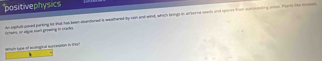 positivephysics Dasn 
An asphalt-paved parking lot that has been abandoned is weathered by rain and wind, which brings in airborne seeds and spores from surrounding areas. Plants like mosses, 
lichens, or algae start growing in cracks. 
Which type of ecological succession is this?