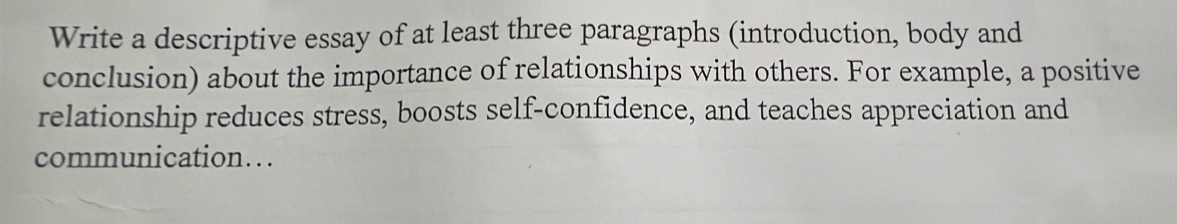 Write a descriptive essay of at least three paragraphs (introduction, body and 
conclusion) about the importance of relationships with others. For example, a positive 
relationship reduces stress, boosts self-confidence, and teaches appreciation and 
communication….