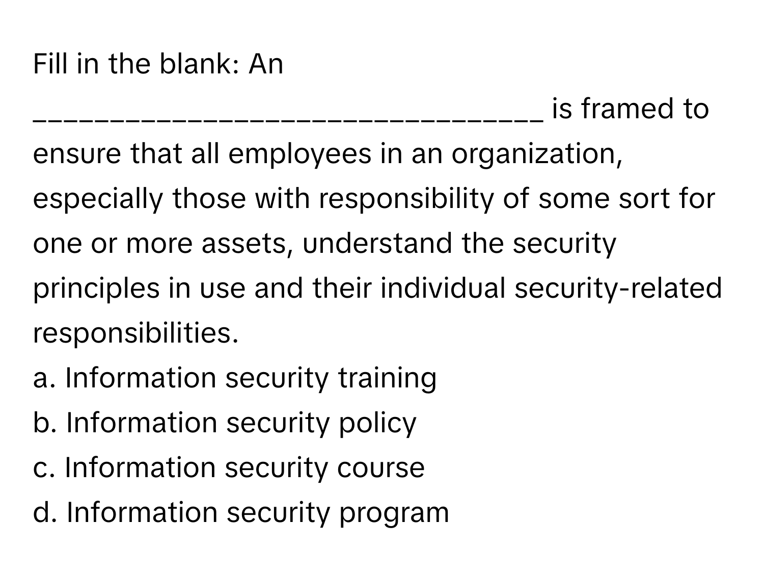 Fill in the blank: An _________________________________ is framed to ensure that all employees in an organization, especially those with responsibility of some sort for one or more assets, understand the security principles in use and their individual security-related responsibilities. 

a. Information security training 
b. Information security policy 
c. Information security course 
d. Information security program