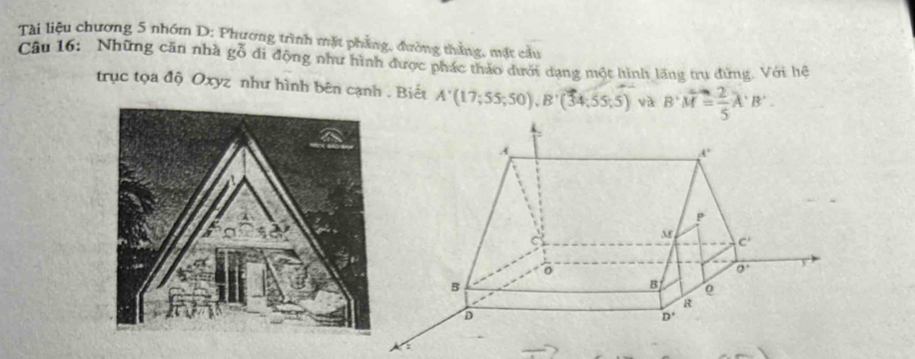 Tài liệu chương 5 nhóm D: Phương trình mặt phẳng, đường thắng, mặt cầu
Câu 16: Những căn nhà gỗ đi động như hình được phác thảo dưới dạng một hình lãng trụ đứng. Với hệ
trục tọa độ Oxyz như hình bên cạnh . Biết A'(17;55;50),B'(34;55;5) và B'M= 2/5 A'B'.