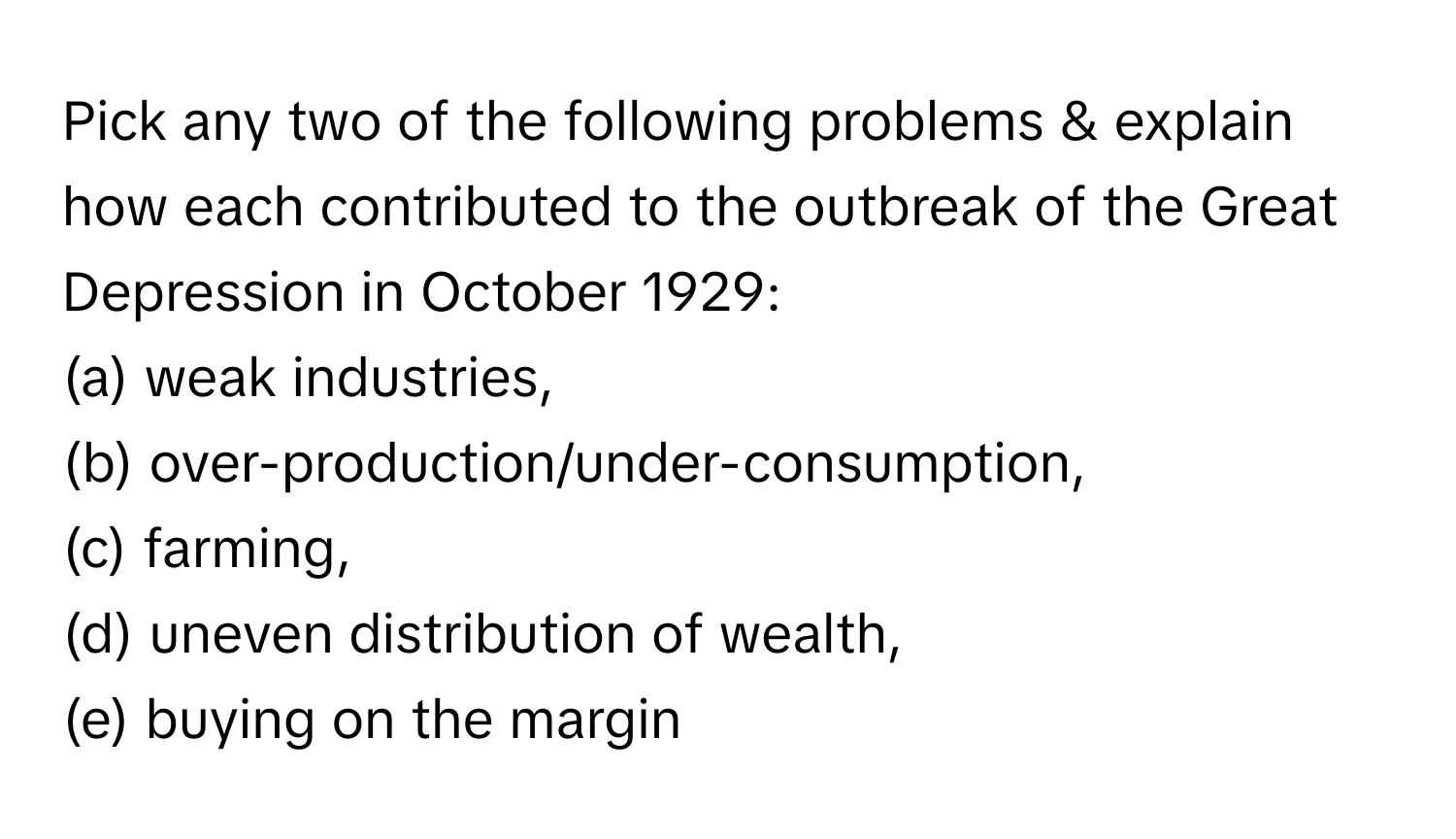 Pick any two of the following problems & explain how each contributed to the outbreak of the Great Depression in October 1929:

(a) weak industries, 
(b) over-production/under-consumption, 
(c) farming, 
(d) uneven distribution of wealth, 
(e) buying on the margin