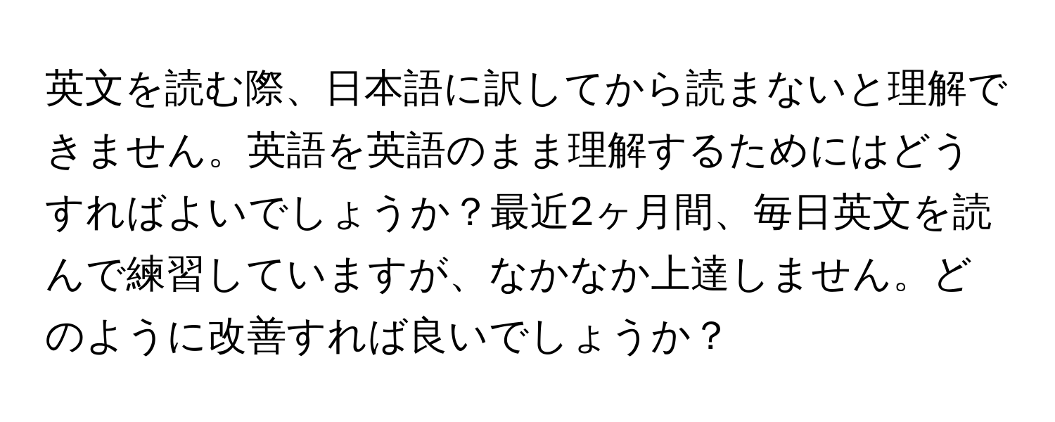 英文を読む際、日本語に訳してから読まないと理解できません。英語を英語のまま理解するためにはどうすればよいでしょうか？最近2ヶ月間、毎日英文を読んで練習していますが、なかなか上達しません。どのように改善すれば良いでしょうか？