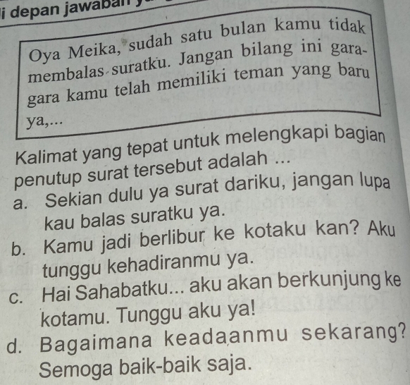 depan jawaban .
Oya Meika, sudah satu bulan kamu tidak
membalas suratku. Jangan bilang ini gara-
gara kamu telah memiliki teman yang baru
ya,...
Kalimat yang tepat untuk melengkapi bagian
penutup surat tersebut adalah ...
a. Sekian dulu ya surat dariku, jangan lupa
kau balas suratku ya.
b. Kamu jadi berlibur ke kotaku kan? Aku
tunggu kehadiranmu ya.
c. Hai Sahabatku... aku akan berkunjung ke
kotamu. Tunggu aku ya!
d. Bagaimana keadaanmu sekarang?
Semoga baik-baik saja.