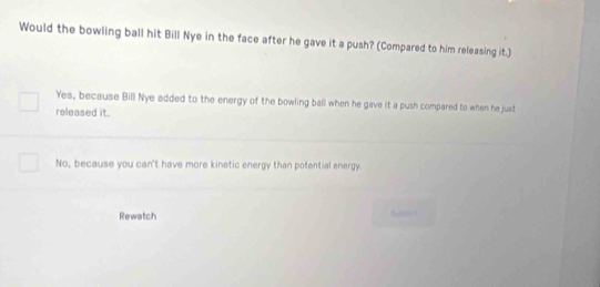 Would the bowling ball hit Bill Nye in the face after he gave it a push? (Compared to him releasing it.)
Yes, because Bill Nye added to the energy of the bowling ball when he gave it a push compared to when he just
released it.
No, because you can't have more kinetic energy than potential energy.
Rewatch