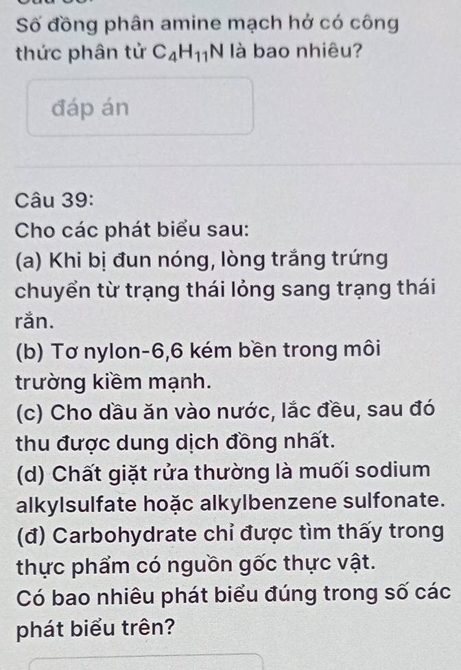 Số đồng phân amine mạch hở có công 
thức phân tử C_4H_11N là bao nhiêu? 
đáp án 
Câu 39: 
Cho các phát biểu sau: 
(a) Khi bị đun nóng, lòng trắng trứng 
chuyển từ trạng thái lỏng sang trạng thái 
rắn. 
(b) Tơ nylon -6, 6 kém bền trong môi 
trường kiềm mạnh. 
(c) Cho dầu ăn vào nước, lắc đều, sau đó 
thu được dung dịch đồng nhất. 
(d) Chất giặt rửa thường là muối sodium 
alkylsulfate hoặc alkylbenzene sulfonate. 
(đ) Carbohydrate chỉ được tìm thấy trong 
thực phẩm có nguồn gốc thực vật. 
Có bao nhiêu phát biểu đúng trong số các 
phát biểu trên?