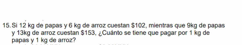 Si 12 kg de papas y 6 kg de arroz cuestan $102, mientras que 9kg de papas 
y 13kg de arroz cuestan $153, ¿Cuánto se tiene que pagar por 1 kg de 
papas y 1 kg de arroz?